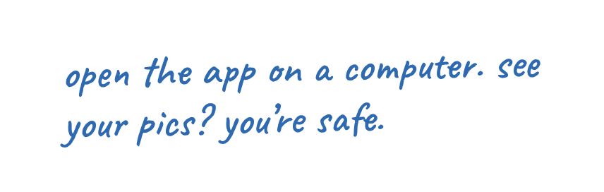 open the app on a computer. see your pics? you're safe.